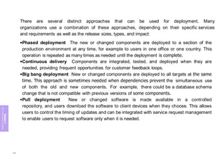 Module
5
ITIL
4
Management
practices
There are several distinct approaches that can be used for deployment. Many
organizations use a combination of these approaches, depending on their specific services
and requirements as well as the release sizes, types, and impact:
•Phased deployment The new or changed components are deployed to a section of the
production environment at any time, for example to users in one office or one country. This
operation is repeated as many times as needed until the deployment is complete.
•Continuous delivery Components are integrated, tested, and deployed when they are
needed, providing frequent opportunities for customer feedback loops.
•Big bang deployment New or changed components are deployed to all targets at the same
time. This approach is sometimes needed when dependencies prevent the simultaneous use
of both the old and new components. For example, there could be a database schema
change that is not compatible with previous versions of some components.
•Pull deployment New or changed software is made available in a controlled
repository, and users download the software to client devices when they choose. This allows
users to control the timing of updates and can be integrated with service request management
to enable users to request software only when it is needed.
286
 