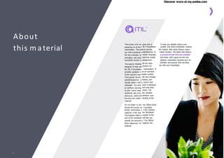 Discover more at my.axelos.com
yone who is To help you identify what is core
TIL 4 Foundation content and what is extended content,
is to provide the module slide decks feature colour-
nderstanding of coded borders. The slides that feature
mmon language, a purple border are core content
ices that enable and those with a grey border are
anagement. optional extended content such as
ok has been activities and quizzes that will allow
prepare for you test your knowledge.
examination. It
nd an overview
inable content.
ook also includes
ctivities, and
nswers and
book is designed
and add value
rience. The
des valuable
enhance your
tanding of the
the Official Book
it provides
n the modules
ner Workbook.
rovided at the
will help you
f the Οfficial
oughout the
This course is for an
preparing to sit the I
examination. The aim
you with a practical u
the key concepts, co
principles, and pract
successful service m
The Learner Workbo
designed to help you
the ITIL 4 Foundation
provides guidance a
of the course’s exam
This Learner Workb
questions/quizzes, a
sample papers with a
rationales. The work
to reinforce learning
to your course expe
workbook also inclu
resources, which will
learning and unders
material.
Do not forget to use
during the course, as
further information o
explored in the Lear
The Syllabus Index p
end of the workbook
identify the sections o
Βook referenced thr
material.
About
this material
3
 