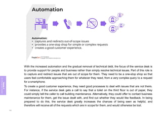 Module
5
ITIL
4
Management
practices
With the increased automation and the gradual removal of technical debt, the focus of the service desk is
to provide support for people and business rather than simply resolve technical issues. Part of this role is
to capture and redirect issues that are out of scope for them. They need to be a one-stop shop so that
users feel comfortable approaching them for whatever they need, from a very complex query to a request
for a smartphone.
To create a good customer experience, they need good processes to deal with issues that are not theirs.
For instance, if the service desk gets a call to say that a toilet on the third floor is out of paper, they
could simply tell the caller to call building maintenance. Alternatively, they could offer to contact business
maintenance for them, get the issue dealt with, and find out whether they would like feedback. In being
prepared to do this, the service desk greatly increases the chances of being seen as helpful, and
therefore will receive all of the requests which are in scope for them, and would otherwise be lost.
330
 