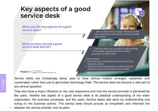 Module
5
ITIL
4
Management
practices
Service desks are increasingly being used to have various matters arranged, explained, and
coordinated, rather than just to get broken technology fixed. The service desk has become a vital part of
any service operation.
They also have a major influence on the user experience and how the service provider is perceived by
the users. Another key aspect of a good service desk is its practical understanding of the wider
organization, the business processes, and the users. Service desks add value by understanding and
acting on the business actions. The service desk should provide an empathetic and informed link
between the service provider and its users.
332
 