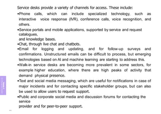 Module
5
ITIL
4
Management
practices
Service desks provide a variety of channels for access. These include:
•Phone calls, which can include specialized technology, such as
interactive voice response (IVR), conference calls, voice recognition, and
others.
•Service portals and mobile applications, supported by service and request
catalogues,
and knowledge bases.
•Chat, through live chat and chatbots.
•Email for logging and updating, and for follow-up surveys and
confirmations. Unstructured emails can be difficult to process, but emerging
technologies based on AI and machine learning are starting to address this.
•Walk-in service desks are becoming more prevalent in some sectors, for
example higher education, where there are high peaks of activity that
demand physical presence.
•Text and social media messaging, which are useful for notifications in case of
major incidents and for contacting specific stakeholder groups, but can also
be used to allow users to request support.
•Public and corporate social media and discussion forums for contacting the
service
provider and for peer-to-peer support.
334
 