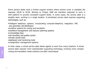 Module
5
ITIL
4
Management
practices
Some service desks have a limited support window where service cover is available (for
example, 08.00 to 20.00, Monday to Friday). Staff are therefore expected to work in
shift patterns to provide consistent support levels. In some cases, the service desk is a
tangible team, working in a single location. A centralized service desk requires supporting
technologies, such as:
•intelligent telephony systems, incorporating computer-telephony integration, IVR,
and automatic call distribution
•workflow systems for routing and escalation
•workforce management and resource planning systems
•a knowledge base
•call recording and quality control
•remote access tools
•dashboard and monitoring tools
•configuration management systems.
In other cases, a virtual service desk allows agents to work from many locations. A virtual
service desk requires more sophisticated supporting technology, involving more complex
routing and escalation; these solutions are often cloud-based.
336
 