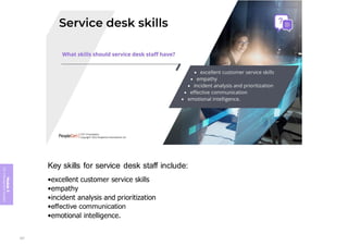 Module
5
ITIL
4
Management
practices
Key skills for service desk staff include:
•excellent customer service skills
•empathy
•incident analysis and prioritization
•effective communication
•emotional intelligence.
337
 