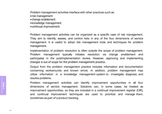 Module
5
ITIL
4
Management
practices
Problem management activities interface with other practices such as:
•risk management
•change enablement
•knowledge management
•continual improvement.
Problem management activities can be organized as a specific case of risk management.
They aim to identify, assess, and control risks in any of the four dimensions of service
management. It is useful to adopt risk management tools and techniques for problem
management.
Implementation of problem resolution is often outside the scope of problem management.
Problem management typically initiates resolution via change enablement and
participates in the postimplementation review. However, approving and implementing
changes is out of scope for the problem management practice.
Output from the problem management practice includes information and documentation
concerning workarounds and known errors. In addition, problem management may
utilize information in a knowledge management system to investigate, diagnose, and
resolve problems.
Problem management activities can identify improvement opportunities in all four
dimensions of service management. Solutions can, in some cases, be treated as
improvement opportunities, so they are included in a continual improvement register (CIR),
and continual improvement techniques are used to prioritize and manage them,
sometimes as part of a product backlog.
354
 