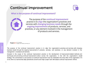 Module
5
ITIL
4
Management
practices
The purpose of the continual improvement practice is to align the organization’s practices and services with changing
business needs through the ongoing improvement of products, services, and practices, or any element involved in the
management of products and services.
Included in the scope of the continual improvement practice is the development of improvement-related methods and
techniques and promoting continual improvement culture across the organization, in line with the organization’s overall
strategy. The commitment to and practice of continual improvement must be embedded into every fiber of the organization. If it
is not, there is a realrisk that daily operational concerns and major project work will eclipse continual improvement efforts.
362
 
