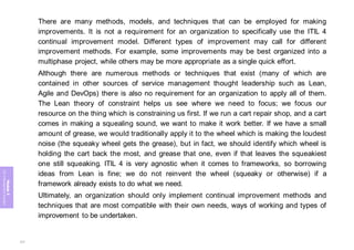 Module
5
ITIL
4
Management
practices
There are many methods, models, and techniques that can be employed for making
improvements. It is not a requirement for an organization to specifically use the ITIL 4
continual improvement model. Different types of improvement may call for different
improvement methods. For example, some improvements may be best organized into a
multiphase project, while others may be more appropriate as a single quick effort.
Although there are numerous methods or techniques that exist (many of which are
contained in other sources of service management thought leadership such as Lean,
Agile and DevOps) there is also no requirement for an organization to apply all of them.
The Lean theory of constraint helps us see where we need to focus; we focus our
resource on the thing which is constraining us first. If we run a cart repair shop, and a cart
comes in making a squealing sound, we want to make it work better. If we have a small
amount of grease, we would traditionally apply it to the wheel which is making the loudest
noise (the squeaky wheel gets the grease), but in fact, we should identify which wheel is
holding the cart back the most, and grease that one, even if that leaves the squeakiest
one still squeaking. ITIL 4 is very agnostic when it comes to frameworks, so borrowing
ideas from Lean is fine; we do not reinvent the wheel (squeaky or otherwise) if a
framework already exists to do what we need.
Ultimately, an organization should only implement continual improvement methods and
techniques that are most compatible with their own needs, ways of working and types of
improvement to be undertaken.
377
 