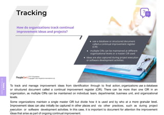 Module
5
ITIL
4
Management
practices
To track and manage improvement ideas from identification through to final action, organizations use a database
or structured document called a continual improvement register (CIR). There can be more than one CIR in an
organization, as multiple CIRs can be maintained on individual, team, departmental, business unit, and organizational
levels.
Some organizations maintain a single master CIR but divide how it is used and by who at a more granular level.
Improvement ideas can also initially be captured in other places and via other practices, such as during project
execution or software development activities. In this case, it is important to document for attention the improvement
ideas that arise as part of ongoing continual improvement.
379
 