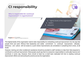 Module
5
ITIL
4
Management
practices
The highest levels of the organization need to take responsibility for embedding continual improvement into the way that
people think and work. Without their leadership and visible commitment to continual improvement, attitudes,
behaviour, and culture will not evolve to a point where improvements are considered in everything that is done, at all
levels.
However, training and other enablement assistance should be provided to staff members to help them feel prepared to
contribute to continual improvement. Most people would say that it is everyone’s responsibility to continually improve and
contribute in some way. However, there should at least be a small team dedicated full time to leading continual
improvement efforts and advocating the practice across the organization.
380
 