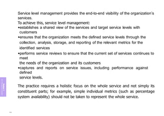 Module
5
ITIL
4
Management
practices
Service level management provides the end-to-end visibility of the organization’s
services.
To achieve this, service level management:
•establishes a shared view of the services and target service levels with
customers
•ensures that the organization meets the defined service levels through the
collection, analysis, storage, and reporting of the relevant metrics for the
identified services
•performs service reviews to ensure that the current set of services continues to
meet
the needs of the organization and its customers
•captures and reports on service issues, including performance against
defined
service levels.
The practice requires a holistic focus on the whole service and not simply its
constituent parts; for example, simple individual metrics (such as percentage
system availability) should not be taken to represent the whole service.
388
 