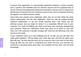 Module
5
ITIL
4
Management
practices
A service level agreement is a documented agreement between a service provider
and a customer that identifies both the services required and the expected level of
service. Service level agreements (SLAs) have long been used as a tool to measure the
performance of services from the customer’s point of view, and it is important that they
are agreed in the wider business context.
Using SLAs may present many challenges; often, they do not fully reflect the wider
service performance and the user experience. SLAs can only be created through
customer collaboration, or you are simply imposing them. This means you are
defining success, and you might be doing it in a completely different way to your
customer. You could be fulfilling your SLAs at all times and constantly disappointing
your customer. These are ‘watermelon SLAs’; they show up as green on your SLA
chart, but if the customer is actually unhappy with what you are delivering, then they
are red on the inside.
If your customers show up to SLA meetings and do not talk, you can ask them two
really good questions. ‘Tell me about your worst day ever,’ and ‘tell me about your
best day ever.’ As they describe what can go wrong for them, and what it’s like when
things go well, you can start to understand and probe into how your services can
contribute to providing those good days, and avoiding the bad ones, and set SLAs
accordingly.
391
 
