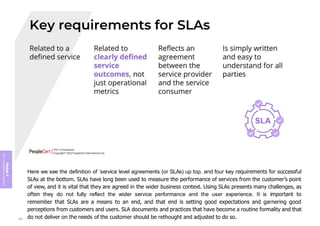 Module
5
ITIL
4
Management
practices
Here we see the definition of ‘service level agreements (or SLAs) up top, and four key requirements for successful
SLAs at the bottom. SLAs have long been used to measure the performance of services from the customer’s point
of view, and it is vital that they are agreed in the wider business context. Using SLAs presents many challenges, as
often they do not fully reflect the wider service performance and the user experience. It is important to
remember that SLAs are a means to an end, and that end is setting good expectations and garnering good
perceptions from customers and users. SLA documents and practices that have become a routine formality and that
do not deliver on the needs of the customer should be rethought and adjusted to do so.
392
 