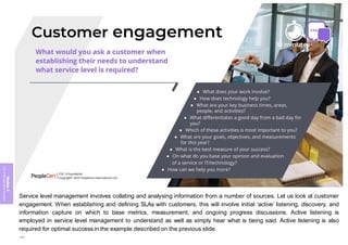 Module
5
ITIL
4
Management
practices
Service level management involves collating and analysing information from a number of sources. Let us look at customer
engagement. When establishing and defining SLAs with customers, this will involve initial ‘active’ listening, discovery, and
information capture on which to base metrics, measurement, and ongoing progress discussions. Active listening is
employed in service level management to understand as well as simply hear what is being said. Active listening is also
required for optimal success in the example described on the previous slide.
394
 