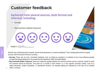 Module
5
ITIL
4
Management
practices
Another key contributing factor towards service level agreement is customer feedback. This is ideally gathered from several
sources, both formal and informal, including:
• Surveys These can be from immediate feedback such as follow-up questions to incidents or from more reflective periodic
surveys that gauge feedback on the overall service experience. Both are event-based.
• Key business-related measures These are measures agreed between the service provider and its customer, based on what
the customer values as important. This could be a bundle of SLA metrics or a very specific business activity, such as a
sales transaction, project completion, or operational function, for example getting an ambulance to the site of an accident
within x minutes.
395
 