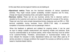 Module
5
ITIL
4
Management
practices
In this case there are two types of metrics we are looking at:
•Operational metrics These are the low-level indicators of various operational
activities. They might include system availability, incident response and fix times,
change and request processing times, and system response times.
•Business metrics These can be any business activity that is deemed useful or
valuable by the customer and used as a means of gauging the success of the service.
These can vary from some simple transactional binary measures such as ATM or POS
terminal availability during business hours (09.00–17.00 daily) or successful
completion of business activities such as passenger check-in.
When this feedback is gathered and collated for ongoing review, it can be used
as input to design suitable measurement and reporting models and practices. SLAs
must be understandable to all involved parties, which means that they must be written
to be customer-friendly. Therefore, service-based or business-based metrics are
more relevant for inclusion in SLAs. Operational metrics are most often used by IT
service providers to manage conditions that support the success as defined by service-
based or business-based metrics.
397
 