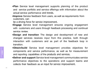 Module
5
ITIL
4
Management
practices
•Plan Service level management supports planning of the product
and service portfolio and service offerings with information about the
actual service performance and trends.
•Improve Service feedback from users, as well as requirements from
customers, can
be a driving force for service improvement.
•Engage Service level management ensures ongoing engagement
with customers and users through feedback processing and continual
service review.
•Design and transition The design and development of new and
changed services receives input from this practice, both through
interaction with customers and as part of the feedback loop in
transition.
•Obtain/build Service level management provides objectives for
components and service performance, as well as for measurement
and reporting capabilities of the products and services.
•Deliver and support Service level management communicates service
performance objectives to the operations and support teams and
collects their feedback as an input for service improvement.
399
 