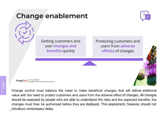 Module
5
ITIL
4
Management
practices
Change control must balance the need to make beneficial changes that will deliver additional
value with the need to protect customers and users from the adverse effect of changes. All changes
should be assessed by people who are able to understand the risks and the expected benefits; the
changes must then be authorized before they are deployed. This assessment, however, should not
introduce unnecessary delay.
404
 