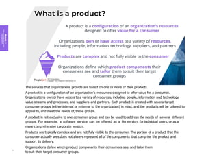 Module
2
Key
concepts
of
service
management
The services that organizations provide are based on one or more of their products.
Aproduct is a configuration of an organization’s resources designed to offer value for a consumer.
Organizations own or have access to a variety of resources, including people, information and technology,
value streams and processes, and suppliers and partners. Each product is created with several target
consumer groups (either internal or external to the organization) in mind, and the products will be tailored to
appeal to, and meet the needs of, these groups.
A product is not exclusive to one consumer group and can be used to address the needs of several different
groups. For example, a software service can be offered as a lite version, for individual users, or as a
more comprehensive corporate version.
Products are typically complex and are not fully visible to the consumer. The portion of a product that the
consumer actually sees does not always represent all of the components that comprise the product and
support its delivery.
Organizations define which product components their consumers see, and tailor them
to suit their target consumer groups.
41
 