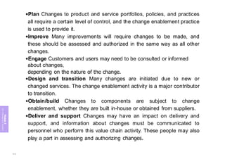 Module
5
ITIL
4
Management
practices
•Plan Changes to product and service portfolios, policies, and practices
all require a certain level of control, and the change enablement practice
is used to provide it.
•Improve Many improvements will require changes to be made, and
these should be assessed and authorized in the same way as all other
changes.
•Engage Customers and users may need to be consulted or informed
about changes,
depending on the nature of the change.
•Design and transition Many changes are initiated due to new or
changed services. The change enablement activity is a major contributor
to transition.
•Obtain/build Changes to components are subject to change
enablement, whether they are built in-house or obtained from suppliers.
•Deliver and support Changes may have an impact on delivery and
support, and information about changes must be communicated to
personnel who perform this value chain activity. These people may also
play a part in assessing and authorizing changes.
412
 
