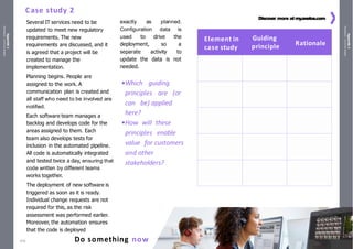 Appendix
1
Handouts
/
Activity
sheets
Appendix
1
Handouts
/
Activity
sheets
ITIL®
4 Foundation | Copyright©
PeopleCert InternationalLtd. 351
Do something now
Discover more at my
.axelos.com
Several IT services need to be
updated to meet new regulatory
requirements. The new
requirements are discussed, and it
is agreed that a project will be
created to manage the
implementation.
Planning begins. People are
assigned to the work. A
communication plan is created and
all staff who need to be involved are
notified.
Each software team manages a
backlog and develops code for the
areas assigned to them. Each
team also develops tests for
inclusion in the automated pipeline.
All code is automatically integrated
and tested twice a day, ensuring that
code written by different teams
works together.
The deployment of new software is
triggered as soon as it is ready.
Individual change requests are not
required for this, as the risk
assessment was performed earlier.
Moreover, the automation ensures
that the code is deployed
exactly as planned.
Configuration data is
used to drive the
deployment, so a
separate activity to
update the data is not
needed.
•Which guiding
principles are (or
can be) applied
here?
•How will these
principles enable
value for customers
and other
stakeholders?
Case study 2
Element in
case study
Guiding
principle Rationale
470
 