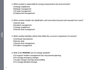Appendix
2
Resources
1. Which practice is responsible for moving components to live environments?
A.Change enablement
B.Release management
C.IT asset management
D.Deployment management
2. Which practice includes the classification and ownership of queries and requests from users?
A.Service desk
B.Incident management
C.Change enablement
D.Service level management
3. Which practice identifies metrics that reflect the customer’s experience of a service?
A.Continual improvement
B.Service desk
C.Service level management
D.Problem management
4. What is the PRIMARY use of a change schedule?
A.To support 'incident management' and improvement planning
B.To manage emergency changes
C.To plan changes and help avoid conflicts
D.To manage standard changes
481
 