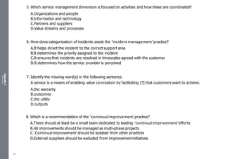 Appendix
2
Resources
5. Which service management dimension is focused on activities and how these are coordinated?
A.Organizations and people
B.Information and technology
C.Partners and suppliers
D.Value streams and processes
6. How does categorization of incidents assist the ‘incidentmanagement’practice?
A.It helps direct the incident to the correct support area
B.It determines the priority assigned to the incident
C.It ensures that incidents are resolved in timescales agreed with the customer
D.It determines how the service provider is perceived
7. Identify the missing word(s) in the following sentence.
A service is a means of enabling value co-creation by facilitating [?] that customers want to achieve.
A.the warranty
B.outcomes
C.the utility
D.outputs
8. Which is a recommendation of the ‘continual improvement’practice?
A.There should at least be a small team dedicated to leading ‘continual improvement’efforts
B.All improvements should be managed as multi-phase projects
C.‘Continual improvement' should be isolated from other practices
D.External suppliers should be excluded from improvementinitiatives
482
 
