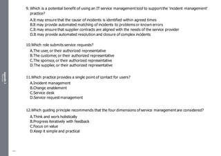 Appendix
2
Resources
9. Which is a potential benefit of using an IT service management tool to support the 'incident management'
practice?
A.It may ensure that the cause of incidents is identified within agreed times
B.It may provide automated matching of incidents to problems or known errors
C.It may ensure that supplier contracts are aligned with the needs of the service provider
D.It may provide automated resolution and closure of complex incidents
10.Which role submits service requests?
A.The user, or their authorized representative
B.The customer, or their authorized representative
C.The sponsor, or their authorized representative
D.The supplier, or their authorized representative
11.Which practice provides a single point of contact for users?
A.Incident management
B.Change enablement
C.Service desk
D.Service request management
12.Which guiding principle recommends that the four dimensions of service management are considered?
A.Think and work holistically
B.Progress iteratively with feedback
C.Focus on value
D.Keep it simple and practical
483
 