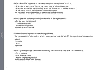 Appendix
2
Resources
13.Which would be supported by the ‘service request management’practice?
A.A request to authorize a change that could have an effect on a service
B.A request from a user for something which is a normal part of service delivery
C.A request to restore service after a service interruption
D.A request to investigate the cause of multiple related incidents
14.Which practice is the responsibility of everyone in the organization?
A.Service level management
B.Change enablement
C.Problem management
D.Continual improvement
15.Identify the missing word in the following sentence.
The purpose of the ‘information security management’ practice is to [?] the organization’s information.
A.store
B.provide
C.audit
D.protect
16.Which guiding principle recommends collecting data before deciding what can be re-used?
A.Focus on value
B.Start where you are
C.Keep it simple and practical
D.Progress iteratively with feedback
484
 
