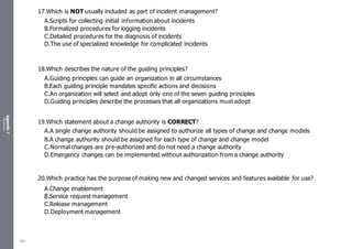 Appendix
2
Resources
17.Which is NOT usually included as part of incident management?
A.Scripts for collecting initial information about incidents
B.Formalized procedures for logging incidents
C.Detailed procedures for the diagnosis of incidents
D.The use of specialized knowledge for complicated incidents
18.Which describes the nature of the guiding principles?
A.Guiding principles can guide an organization in all circumstances
B.Each guiding principle mandates specific actions and decisions
C.An organization will select and adopt only one of the seven guiding principles
D.Guiding principles describe the processes that all organizations must adopt
19.Which statement about a change authority is CORRECT?
A.A single change authority should be assigned to authorize all types of change and change models
B.A change authority should be assigned for each type of change and change model
C.Normal changes are pre-authorized and do not need a change authority
D.Emergency changes can be implemented without authorization from a change authority
20.Which practice has the purpose of making new and changed services and features available for use?
A.Change enablement
B.Service request management
C.Release management
D.Deployment management
485
 