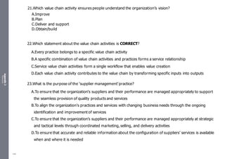 Appendix
2
Resources
21.Which value chain activity ensures people understand the organization’s vision?
A.Improve
B.Plan
C.Deliver and support
D.Obtain/build
22.Which statement about the value chain activities is CORRECT?
A.Every practice belongs to a specific value chain activity
B.A specific combination of value chain activities and practices forms a service relationship
C.Service value chain activities form a single workflow that enables value creation
D.Each value chain activity contributes to the value chain by transforming specific inputs into outputs
23.What is the purpose of the ‘supplier management’ practice?
A.To ensure that the organization‘s suppliers and their performance are managed appropriately to support
the seamless provision of quality products and services
B.To align the organization's practices and services with changing business needs through the ongoing
identification and improvement of services
C.To ensure that the organization’s suppliers and their performance are managed appropriately at strategic
and tactical levels through coordinated marketing, selling, and delivery activities
D.To ensure that accurate and reliable information about the configuration of suppliers' services is available
when and where it is needed
486
 