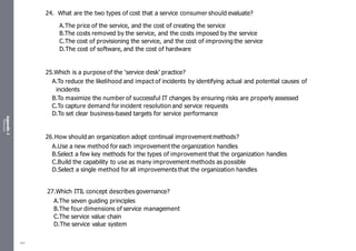 Appendix
2
Resources
24. What are the two types of cost that a service consumer should evaluate?
A.The price of the service, and the cost of creating the service
B.The costs removed by the service, and the costs imposed by the service
C.The cost of provisioning the service, and the cost of improving the service
D.The cost of software, and the cost of hardware
25.Which is a purpose of the ‘service desk’ practice?
A.To reduce the likelihood and impact of incidents by identifying actual and potential causes of
incidents
B.To maximize the number of successful IT changes by ensuring risks are properly assessed
C.To capture demand for incident resolution and service requests
D.To set clear business-based targets for service performance
26.How should an organization adopt continual improvement methods?
A.Use a new method for each improvement the organization handles
B.Select a few key methods for the types of improvement that the organization handles
C.Build the capability to use as many improvement methods as possible
D.Select a single method for all improvements that the organization handles
27.Which ITIL concept describes governance?
A.The seven guiding principles
B.The four dimensions of service management
C.The service value chain
D.The service value system
487
 