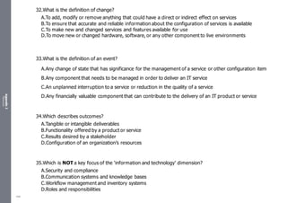 Appendix
2
Resources
32.What is the definition of change?
A.To add, modify or remove anything that could have a direct or indirect effect on services
B.To ensure that accurate and reliable information about the configuration of services is available
C.To make new and changed services and features available for use
D.To move new or changed hardware, software, or any other component to live environments
33.What is the definition of an event?
A.Any change of state that has significance for the management of a service or other configuration item
B.Any component that needs to be managed in order to deliver an IT service
C.An unplanned interruption to a service or reduction in the quality of a service
D.Any financially valuable component that can contribute to the delivery of an IT product or service
34.Which describes outcomes?
A.Tangible or intangible deliverables
B.Functionality offered by a product or service
C.Results desired by a stakeholder
D.Configuration of an organization’s resources
35.Which is NOT a key focus of the ‘information and technology’ dimension?
A.Security and compliance
B.Communication systems and knowledge bases
C.Workflow management and inventory systems
D.Roles and responsibilities
489
 
