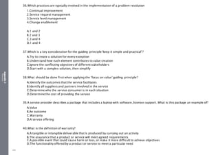 Appendix
2
Resources
36.Which practices are typically involved in the implementation of a problem resolution
1.Continual improvement
2.Service request management
3.Service level management
4.Change enablement
A.1 and 2
B.2 and 3
C.3 and 4
D.1 and 4
37.Which is a key consideration for the guiding principle ‘keep it simple and practical’ ?
A.Try to create a solution for every exception
B.Understand how each element contributes to value creation
C.Ignore the conflicting objectives of different stakeholders
D.Start with a complex solution, then simplify
38.What should be done first when applying the ‘focus on value’guiding principle?
A.Identify the outcomes that the service facilitates
B.Identify all suppliers and partners involved in the service
C.Determine who the service consumer is in each situation
D.Determine the cost of providing the service
39.A service provider describes a package that includes a laptop with software, licenses support. What is this package an example of?
A.Value
B.An outcome
C.Warranty
D.A service offering
40.What is the definition of warranty?
A.A tangible or intangible deliverable that is produced by carrying out an activity
B.The assurance that a product or service will meet agreed requirements
C.A possible event that could cause harm or loss, or make it more difficult to achieve objectives
D.The functionality offered by a product or service to meet a particular need
490
 