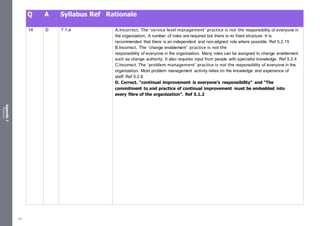 Appendix
2
Resources
Q A Syllabus Ref Rationale
14 D 7.1.a A.Incorrect. The ‘service level management’ practice is not the responsibility of everyone in
the organization. A number of roles are required but there is no fixed structure. It is
recommended that there is an independent and non-aligned role where possible. Ref 5.2.15
B.Incorrect. The ‘change enablement’ practice is not the
responsibility of everyone in the organization. Many roles can be assigned to change enablement
such as change authority. It also requires input from people with specialist knowledge. Ref 5.2.4
C.Incorrect. The ‘problem management’ practice is not the responsibility of everyone in the
organization. Most problem management activity relies on the knowledge and experience of
staff. Ref 5.2.8
D. Correct. “continual improvement is everyone’s responsibility” and “The
commitment to and practice of continual improvement must be embedded into
every fibre of the organization”. Ref 5.1.2
497
 