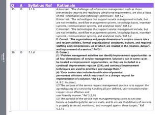 Appendix
2
Resources
Q A Syllabus Ref Rationale
35 D 3.1.b A.Incorrect. “The challenges of information management, such as those
presented by security and regulatory compliance requirements, are also a focus
of [the ‘information and technology] dimension”. Ref 3.2
B.Incorrect. “The technologies that support service management include, but
are not limited to, workflow management systems,knowledge bases, inventory
systems, communication systems, and analytical tools”. Ref 3.2
C.Incorrect. “The technologies that support service management include, but
are not limited to, workflow management systems, knowledge bases, inventory
systems, communication systems, and analytical tools.” Ref 3.2
D. Correct. “The organizations and people dimension of a service covers roles
and responsibilities, formal organizational structures, culture, and required
staffing and competencies, all of which are related to the creation, delivery,
and improvement of a service.” Ref 3.1
36 D 7.1.d D. Correct.
(1) “Problem management activities can identify improvement opportunities in
all four dimensions of service management. Solutions can in some cases
be treated as improvement opportunities, so they are included in a
continual improvement register (CIR), and continual improvement
techniques are used to prioritize and manage them.”
(4) “Error control also includes identification of potential
permanent solutions which may result in a change request for
implementation of a solution.” Ref 5.2.8
A, B C. Incorrect.
(2)“The purpose of the service request management practice is to support the
agreed quality of a service by handling all pre- defined, user-initiated service
requests in an effective and
user-friendly manner.” Ref 5.2.16
(3)“The purpose of the service level management practice is to set clear
business-based targets for service levels, and to ensure that delivery of services
is properlyassessed, monitored, and managed against these targets.” Ref
5.2.15
507
 