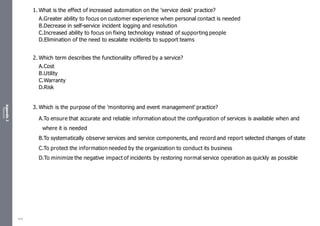Appendix
2
Resources
1. What is the effect of increased automation on the 'service desk' practice?
A.Greater ability to focus on customer experience when personal contact is needed
B.Decrease in self-service incident logging and resolution
C.Increased ability to focus on fixing technology instead of supporting people
D.Elimination of the need to escalate incidents to support teams
2. Which term describes the functionality offered by a service?
A.Cost
B.Utility
C.Warranty
D.Risk
3. Which is the purpose of the 'monitoring and event management' practice?
A.To ensure that accurate and reliable information about the configuration of services is available when and
where it is needed
B.To systematically observe services and service components,and record and report selected changes of state
C.To protect the information needed by the organization to conduct its business
D.To minimize the negative impact of incidents by restoring normal service operation as quickly as possible
510
 