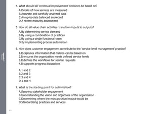 Appendix
2
Resources
4. What should all 'continual improvement' decisions be based on?
A.Details of how services are measured
B.Accurate and carefully analyzed data
C.An up-to-date balanced scorecard
D.A recent maturity assessment
5. How do all value chain activities transform inputs to outputs?
A.By determining service demand
B.By using a combination of practices
C.By using a single functional team
D.By implementing process automation
6. How does customer engagement contribute to the 'service level management' practice?
1.It captures information that metrics can be based on
2.It ensures the organization meets defined service levels
3.It defines the workflows for service requests
4.It supports progress discussions
A.1 and 2
B.2 and 3
C.3 and 4
D.1 and 4
7. What is the starting point for optimization?
A.Securing stakeholder engagement
B.Understanding the vision and objectives of the organization
C.Determining where the most positive impact would be
D.Standardizing practices and services
511
 
