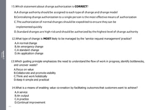 Appendix
2
Resources
12.What type of change is MOST likely to be managed by the 'service request management' practice?
A.A normal change
B.An emergency change
C.A standard change
D.An application change
13.Which guiding principle emphasizes the need to understand the flow of work in progress, identify bottlenecks,
and uncover waste?
A.Focus on value
B.Collaborate and promote visibility
C.Think and work holistically
D.Keep it simple and practical
14.What is a means of enabling value co-creation by facilitating outcomes that customers want to achieve?
A.A service
B.An output
C.A practice
D.Continual improvement
15.Which statementabout change authorization is CORRECT?
A.A change authorityshould be assigned to each type of change and change model
B.Centralizing change authorization to a single person is the most effectivemeans of authorization
C.The authorization of normal changes should be expedited to ensure they can be
implemented quickly
D.Standard changes are high riskand should be authorized by the highest level of change authority
513
 