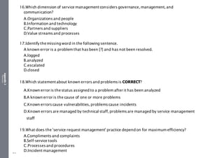 Appendix
2
Resources
16.Which dimension of service managementconsiders governance, management, and
communication?
A.Organizations and people
B.Information and technology
C.Partners and suppliers
D.Value streams and processes
17.Identify themissing word in the following sentence.
A known error is a problem that has been [?] and has not been resolved.
A.logged
B.analyzed
C.escalated
D.closed
18.Which statementabout known errors and problems is CORRECT?
A.Known error is thestatus assigned to a problem after it has been analyzed
B.A known error is the cause of one or more problems
C.Known errors cause vulnerabilities, problems cause incidents
D.Known errors are managed by technical staff, problems are managed by service management
staff
19.What does the 'service request management' practice dependon for maximum efficiency?
A.Compliments and complaints
B.Self-service tools
C.Processes and procedures
D.Incidentmanagement
514
 