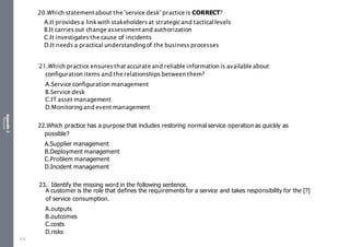 Appendix
2
Resources
20.Which statementabout the 'service desk' practice is CORRECT?
A.It provides a link with stakeholders at strategic and tactical levels
B.It carries out change assessmentand authorization
C.It investigates the cause of incidents
D.It needs a practical understanding of the business processes
21.Which practice ensures that accurate and reliable information is availableabout
configuration items and therelationships between them?
A.Service configuration management
B.Service desk
C.IT asset management
D.Monitoring and event management
22.Which practice has a purpose that includes restoring normal service operation as quickly as
possible?
A.Supplier management
B.Deployment management
C.Problem management
D.Incident management
23. Identify the missing word in the following sentence.
A customer is the role that defines the requirements for a service and takes responsibility for the [?]
of service consumption.
A.outputs
B.outcomes
C.costs
D.risks
515
 