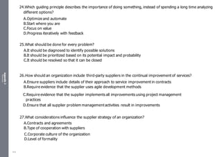 Appendix
2
Resources
24.Which guiding principle describes the importance of doing something, instead of spending a long time analyzing
different options?
A.Optimize and automate
B.Start where you are
C.Focus on value
D.Progress iteratively with feedback
25.What should be done for every problem?
A.It should be diagnosed to identify possible solutions
B.It should be prioritized based on its potential impact and probability
C.It should be resolved so that it can be closed
26.How should an organization include third-party suppliers in the continual improvement of services?
A.Ensure suppliers include details of their approach to service improvement in contracts
B.Require evidence that the supplier uses agile development methods
C.Require evidence that the supplier implements all improvements using project management
practices
D.Ensure that all supplier problem managementactivities result in improvements
27.What considerations influence the supplier strategy of an organization?
A.Contracts and agreements
B.Type of cooperation with suppliers
C.Corporate culture of the organization
D.Level of formality
516
 
