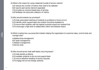 Appendix
2
Resources
32.What is the reason for using a balanced bundle of service metrics?
A.It reduces the number of metrics that need to be collected
B.It reports each service element separately
C.It provides an outcome-based view of services
D.It facilitates the automatic collection of metrics
33.Why should incidents be prioritized?
A.To help automated matching of incidents to problems or known errors
B.To identify which support team the incident should be escalated to
C.To ensure that incidents with the highest business impact are resolved first
D.To encourage a high level of collaboration within and between teams
34.Which practice has a purpose that includes helping the organization to maximize value, control costs and
manage risks?
A.Relationship management
B.IT asset management
C.Release management
D.Service desk
35.Why should service desk staff detect recurring issues?
A.To help identify problems
B.To escalate incidents to the correct support team
C.To ensure effective handling of service requests
D.To engage the correct change authority
518
 