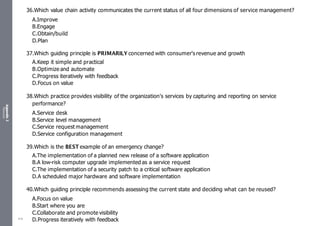 Appendix
2
Resources
36.Which value chain activity communicates the current status of all four dimensions of service management?
A.Improve
B.Engage
C.Obtain/build
D.Plan
37.Which guiding principle is PRIMARILY concerned with consumer's revenue and growth
A.Keep it simple and practical
B.Optimize and automate
C.Progress iteratively with feedback
D.Focus on value
38.Which practice provides visibility of the organization's services by capturing and reporting on service
performance?
A.Service desk
B.Service level management
C.Service request management
D.Service configuration management
39.Which is the BEST example of an emergency change?
A.The implementation of a planned new release of a software application
B.A low-risk computer upgrade implemented as a service request
C.The implementation of a security patch to a critical software application
D.A scheduled major hardware and software implementation
40.Which guiding principle recommends assessing the current state and deciding what can be reused?
A.Focus on value
B.Start where you are
C.Collaborate and promote visibility
D.Progress iteratively with feedback
519
 