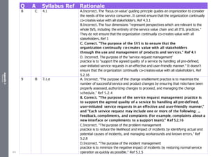 Appendix
2
Resources
Q A Syllabus Ref Rationale
8 C 4.1 A.Incorrect. The 'focus on value' guiding principle guides an organization to consider
the needs of the service consumer. It cannot ensure that the organization continually
co-creates value with all stakeholders. Ref 4.3.1
B.Incorrect. The four dimensions "represent perspectives which are relevant to the
whole SVS, including the entirety of the service value chain and all ITIL practices."
They do not ensure that the organization continually co-creates value with all
stakeholders. Ref 3
C. Correct. "The purpose of the SVS is to ensure that the
organization continually co-creates value with all stakeholders
through the use and management of products and services." Ref 4.1
D. Incorrect. The purpose of the 'service request management'
practice is to "support the agreed quality of a service by handling all pre-defined,
user-initiated service requests in an effective and user-friendly manner." It doesn't
ensure that the organization continually co-creates value with all stakeholders. Ref
5.2.16
9 B 7.1.e A. Incorrect. "The purpose of the change enablement practice is to maximize the
number of successful service and product changes by ensuring that risks have been
properly assessed, authorizing changes to proceed, and managing the change
schedule.” Ref 5.2.4
B. Correct. "The purpose of the service request management practice is
to support the agreed quality of a service by handling all pre-defined,
user-initiated service requests in an effective and user-friendly manner,"
and "Each service request may include one or more of the following: ...
feedback, compliments, and complaints (for example, complaints about a
new interface or compliments to a support team)." Ref 5.2.16
C.Incorrect. "The purpose of the problem management
practice is to reduce the likelihood and impact of incidents by identifying actual and
potential causes of incidents, and managing workarounds and known errors." Ref
5.2.8
D.Incorrect. "The purpose of the incident management
practice is to minimize the negative impact of incidents by restoring normal service
operation as quickly as possible." Ref 5.2.5
523
 