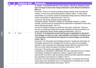 Appendix
2
Resources
Q A Syllabus Ref Rationale
15 A 7.1.b A. Correct. "It is essential that the correct change authority is assigned to each
type of change to ensure that change enablement is both efficient and effective."
Ref 5.2.4
B.Incorrect. There is no rule that centralizing change authority is the most effective
method. In some cases, decentralizing decision-making is better: "In high-velocity
organizations, it is a common practice to decentralize change approval, making the peer
review a top predictor of high performance." Ref 5.2.4
C.Incorrect. This answer confuses normal changes with
emergency changes. "Emergency changes are not typically included in a change
schedule, and the process for assessment and authorization is expedited to ensure they
can be implemented quickly." Ref 5.2.4
D.Incorrect. Standard changes are usually low risk and pre- authorized. "These are
low-risk, pre-authorized changes that are well understood and fully documented, and
can be implemented without needing additional authorization." Ref 5.2.4
16 A 3.1.a A. Correct. "It is important to ensure that the way an organization is structured
and managed, as well as its roles, responsibilities, and systems of authority and
communication, is well defined and supports its overall strategy and operating
model." Ref 3.1
B.Incorrect. The 'information and technology' dimension "includes the information and
knowledge necessary for the management of services, as well as the technologies
required. It also incorporates the relationships between different components of the
SVS, such as the inputs and outputs of activities and practices." Ref 3.2
C.Incorrect. "The partners and suppliers dimension
encompasses an organization’s relationships with other organizations that are involved
in the design, development, deployment, delivery, support and/or continual
improvement of services. It also incorporates contracts and other agreements between
the organization and its partners or suppliers." Ref 3.3
D.Incorrect. The 'value streams and processes' dimension "is concerned with how the
various parts of the organization work in an integrated and coordinated way to enable
value creation through products and services." Ref 3.4
526
 