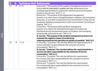 Appendix
2
Resources
Q A Syllabus Ref Rationale
22 D 6.1.k A.Incorrect. "The purpose of the supplier management practice is to
ensure that the organization’s suppliers and their performances are
managed appropriately to support the seamless provision of quality
products and services." Ref 5.1.13
B.Incorrect. "The purpose of the deployment management
practice is to move new or changed hardware, software, documentation,
processes, or any other component to live environments. It may also be
involved in deploying components to other environments, for testing or
staging." Ref 5.3.1
C.Incorrect. "The purpose of the problem management
practice is to reduce the likelihood and impact of incidents by
identifying actual and potential causes of incidents, and managing
workarounds and known errors." Ref 5.2.8
D. Correct. "The purpose of the incident management practice is to
minimize the negative impact of incidents by
restoring normal service operation as quickly as possible." Ref 5.2.5
23 B 1.1.d A. Incorrect. "Customer: The role that defines the requirements for a
service and takes responsibility for the outcomes of service
consumption." Ref 2.2.2
B. Correct. "Customer: The role that defines the requirements for a
service and takes responsibility for the outcomes of service
consumption." Ref 2.2.2
C.Incorrect. "Customer: The role that defines the requirements
for a service and takes responsibility for the outcomes of service
consumption." Ref 2.2.2
D.Incorrect. "Customer: The role that defines the requirements
for a service and takes responsibility for the outcomes of service
consumption." Ref 2.2.2
529
 