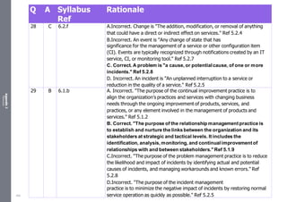 Appendix
2
Resources
Q A Syllabus
Ref
Rationale
28 C 6.2.f A.Incorrect. Change is "The addition, modification, or removal of anything
that could have a direct or indirect effect on services." Ref 5.2.4
B.Incorrect. An event is "Any change of state that has
significance for the management of a service or other configuration item
(CI). Events are typically recognized through notifications created by an IT
service, CI, or monitoring tool." Ref 5.2.7
C. Correct. A problem is "a cause, or potentialcause, of one or more
incidents." Ref 5.2.8
D. Incorrect. An incident is ”An unplanned interruption to a service or
reduction in the quality of a service." Ref 5.2.5
29 B 6.1.b A. Incorrect. "The purpose of the continual improvement practice is to
align the organization’s practices and services with changing business
needs through the ongoing improvement of products, services, and
practices, or any element involved in the management of products and
services." Ref 5.1.2
B. Correct. "The purpose of the relationship management practice is
to establish and nurture the linksbetween the organization and its
stakeholders at strategic and tactical levels. It includes the
identification, analysis, monitoring, and continual improvement of
relationships with and between stakeholders." Ref 5.1.9
C.Incorrect. "The purpose of the problem management practice is to reduce
the likelihood and impact of incidents by identifying actual and potential
causes of incidents, and managing workarounds and known errors." Ref
5.2.8
D.Incorrect. "The purpose of the incident management
practice is to minimize the negative impact of incidents by restoring normal
service operation as quickly as possible." Ref 5.2.5
532
 