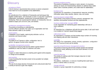 Appendix
2
Resources
Glossary
acceptance criteria
A list of minimum requirements that a service or service component
must meet for it to be acceptable to key stakeholders.
Agile
An umbrella term for a collection of frameworks and techniques that
together enable teams and individuals to work in a way that is typified by
collaboration, prioritization, iterative and incremental delivery, and
timeboxing. There are several specific methods (or frameworks) that are
classed as Agile, such as Scrum, Lean, and Kanban.
architecture management practice
The practice of providing an understanding
of all the different elements that make up an organization and how
those elements relate to one another.
asset register
A database or list of assets, capturing key attributes such as
ownership and financial value.
availability
The ability of an IT service or other configuration item to
perform its agreed function when required.
availability management practice
The practice of ensuring that services deliver agreed levels of
availability to meet the needs of customers and users.
baseline
A report or metric that serves as a starting point against which progress
or change can be assessed.
best practice
A way of working that has been proven to be successful by multiple
organizations.
big data
The use of very large volumes of structured and unstructured data from
a variety of sources to gain new insights.
business analysis practice
The practice of analysing a business or some element of a business,
defining its needs and recommending solutions to address these needs
and/or solve a business problem, and create value for stakeholders.
business case
A justification for expenditure of organizational resources, providing
information about costs, benefits, options, risks, and issues.
business impact analysis (BIA)
A key activity in the practice of service continuity management that
identifies vital business functions and their dependencies.
business relationship manager (BRM)
A role responsible for maintaining good relationships with one or
more customers.
call
An interaction (e.g. a telephone call) with the service desk. A call could result
in an incident or a service request being logged.
call/contact centre
An organization or business unit that handles large numbers of incoming
and outgoing calls and other interactions.
capability
The ability of an organization, person, process, application, configuration
item, or IT service to carry out an activity.
capacity and performance management practice
The practice of ensuring that services achieve agreed and expected
performance levels, satisfying current and future demand in a cost-
effective way.
capacity planning
The activity of creating a plan that manages resources to meet
demand for services.
change
The addition, modification, or removal of anything that could have a
direct or indirect effect on services.
change authority
A person or group responsible for authorizing a change.
538
 