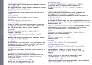 Appendix
2
Resources
change enablement practice
The practice of ensuring that risks are properly assessed, authorizing
changes to proceed
and managing a change schedule in order to maximize the number of
successful service and product changes.
change model
A repeatable approach to the management of a particular type of
change.
change schedule
A calendar that shows planned and historical changes.
charging
The activity that assigns a price for services.
cloud computing
A model for enabling on-demand network access to a shared pool
of configurable computing resources that can be rapidly provided
with minimal management effort or provider interaction.
compliance
The act of ensuring that a standard or set of guidelines is
followed, or that proper,
consistent accounting or other practices are being employed.
confidentiality
A security objective that ensures information is not made available
or disclosed to unauthorized entities.
configuration
An arrangement of configuration items (CIs) or other resources that
work together to deliver a product or service. Can also be used to
describe the parameter settings for one or more CIs.
configuration item (CI)
Any component that needs to be managed in order to deliver an IT
service.
configuration management database (CMDB)
A database used to store configuration records throughout their
lifecycle. The CMDB also maintains the relationships between
configuration records.
configuration management system (CMS)
A set of tools, data, and information that is used
to support service configuration management.
configuration record
A record containing the details of a configuration item (CI). Each
configuration record documents the lifecycle of a single CI.
Configuration records are stored in a configuration management
database.
continual improvement practice
The practice of aligning an organization’s practices and services with
changing business needs through the ongoing identification
and improvement of all elements involved in the effective management of
products and services.
continuous deployment
An integrated set of practices and tools used to deploy software changes into
the production environment. These software changes have already passed pre-
defined automated tests.
continuous integration/continuous delivery An integrated set of practices
and tools used to merge developers’ code, build and test the resulting
software, and package it so that it is ready for deployment.
control
The means of managing a risk, ensuring that a business objective is
achieved, or that a process is followed.
cost
The amount of money spent on a specific
activity or resource.
cost centre
A business unit or project to which costs are assigned.
critical success factor (CSF)
A necessary precondition for the achievement of intended results.
culture
A set of values that is shared by a group of people, including
expectations about how people should behave, ideas, beliefs, and
practices.
customer
The role that defines the requirements for a service and takes
responsibility for the outcomes of service consumption.
customer experience (CX)
The sum of functional and emotional interactions with a service and service
provider as perceived by a service customer.
539
 