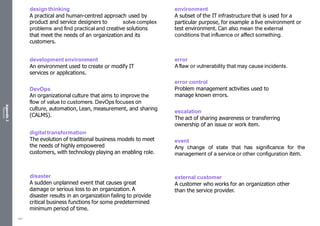 Appendix
2
Resources
design thinking
A practical and human-centred approach used by
product and service designers to solve complex
problems and find practical and creative solutions
that meet the needs of an organization and its
customers.
development environment
An environment used to create or modify IT
services or applications.
DevOps
An organizational culture that aims to improve the
flow of value to customers. DevOps focuses on
culture, automation, Lean, measurement, and sharing
(CALMS).
digital transformation
The evolution of traditional business models to meet
the needs of highly empowered
customers, with technology playing an enabling role.
disaster
A sudden unplanned event that causes great
damage or serious loss to an organization. A
disaster results in an organization failing to provide
critical business functions for some predetermined
minimum period of time.
environment
A subset of the IT infrastructure that is used for a
particular purpose, for example a live environment or
test environment. Can also mean the external
conditions that influence or affect something.
error
Aflaw or vulnerability that may cause incidents.
error control
Problem management activities used to
manage known errors.
escalation
The act of sharing awareness or transferring
ownership of an issue or work item.
event
Any change of state that has significance for the
management of a service or other configuration item.
external customer
A customer who works for an organization other
than the service provider.
541
 