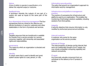 Appendix
2
Resources
failure
Aloss of ability to operate to specification, or to
deliver the required output or outcome.
feedback loop
A technique whereby the outputs of one part of a
system are used as inputs to the same part of the
system.
four dimensions of service management The four
perspectives that are critical to the effective and
efficient facilitation of value for customers and other
stakeholders in the form of products and services.
goods
Tangible resources that are transferred or available
for transfer from a service provider to a service
consumer, together with ownership and associated
rights and responsibilities.
governance
The means by which an organization is directed and
controlled.
identity
A unique name that is used to identify and grant
system access rights to a user, person, or role.
information security policy
The policy that governs an organization’s approach to
information security management.
infrastructure and platform management
practice
The practice of overseeing the infrastructure and
platforms used by an organization. This enables the
monitoring of technology solutions available, including
solutions from third parties.
integrity
A security objective that ensures information is only
modified by authorized personnel and activities.
internal customer
A customer who works for the same
organization as the service provider.
Internet of Things
The interconnection of devices via the internet that
were not traditionally thought of as IT assets, but
now include embedded computing capability and
network connectivity.
IT asset
Any financially valuable component that can
contribute to the delivery of an IT product or
service.
542
 